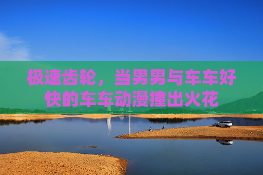极速齿轮,当男男与车车好快的车车动漫撞出火花 极速齿轮,当男男与车车好快的车车动漫撞出火花