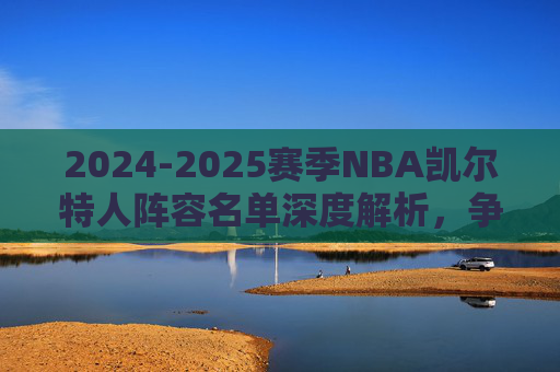 2024-2025赛季NBA凯尔特人阵容名单深度解析,争冠核心的深度与韧性,2024-2025赛季凯尔特人争冠核心阵容深度解析,深度与韧性 2024-2025赛季NBA凯尔特人阵容名单深度解析,争冠核心的深度与韧性,2024-2025赛季凯尔特人争冠核心阵容深度解析,深度与韧性