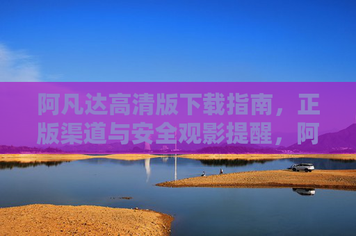 阿凡达高清版下载指南，正版渠道与安全观影提醒，阿凡达高清版下载指南，正版渠道与安全观影提醒