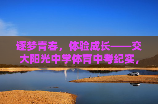 逐梦青春,体验成长——交大阳光中学体育中考纪实,青春逐梦成长——交大阳光中学体育中考纪实 逐梦青春,体验成长——交大阳光中学体育中考纪实,青春逐梦成长——交大阳光中学体育中考纪实