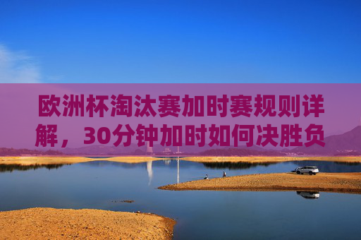 欧洲杯淘汰赛加时赛规则详解,30分钟加时如何决胜负?点球大战触发条件全解析,欧洲杯淘汰赛加时赛规则详解,30分钟加时如何决胜负及点球大战触发条件全解析 欧洲杯淘汰赛加时赛规则详解,30分钟加时如何决胜负?点球大战触发条件全解析,欧洲杯淘汰赛加时赛规则详解,30分钟加时如何决胜负及点球大战触发条件全解析
