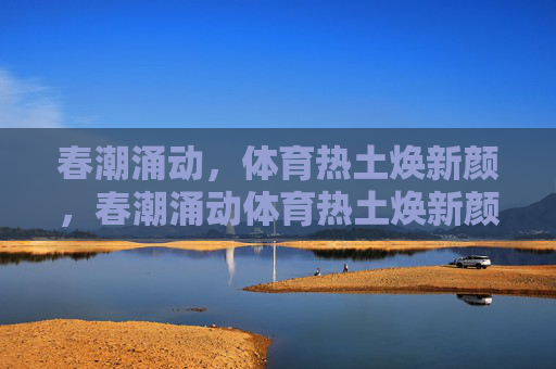 春潮涌动,体育热土焕新颜,春潮涌动体育热土焕新颜 春潮涌动,体育热土焕新颜,春潮涌动体育热土焕新颜
