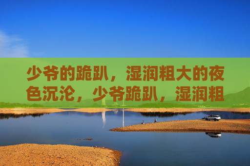 少爷的跪趴,湿润粗大的夜色沉沦,少爷跪趴,湿润粗大的夜色沉沦 少爷的跪趴,湿润粗大的夜色沉沦,少爷跪趴,湿润粗大的夜色沉沦