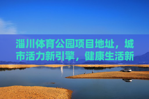 淄川体育公园项目地址,城市活力新引擎,健康生活新坐标,淄川体育公园,城市活力新引擎 健康生活新坐标 淄川体育公园项目地址,城市活力新引擎,健康生活新坐标,淄川体育公园,城市活力新引擎 健康生活新坐标