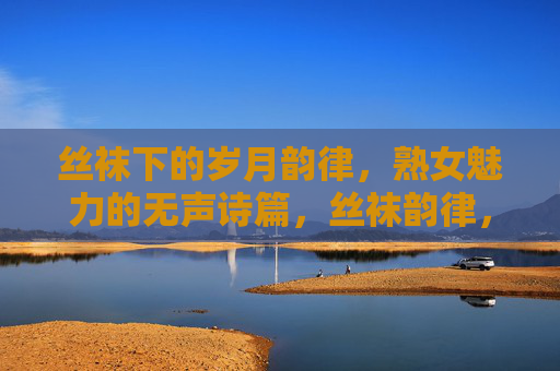 丝袜下的岁月韵律,熟女魅力的无声诗篇,丝袜韵律,熟女岁月的无声诗篇 丝袜下的岁月韵律,熟女魅力的无声诗篇,丝袜韵律,熟女岁月的无声诗篇