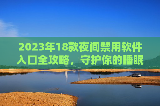 2023年18款夜间禁用软件入口全攻略,守护你的睡眠与专注,2023年18款夜间禁用软件入口全攻略,守护睡眠与专注 2023年18款夜间禁用软件入口全攻略,守护你的睡眠与专注,2023年18款夜间禁用软件入口全攻略,守护睡眠与专注