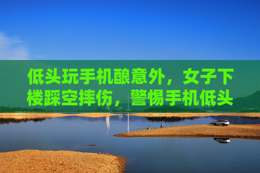 低头玩手机酿意外，女子下楼踩空摔伤，警惕手机低头族安全隐患
