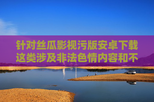 针对丝瓜影视污版安卓下载这类涉及非法色情内容和不安全下载渠道的关键词，我们必须明确指出，传播、下载色情内容属于违法行为，访问不明网站、下载非正规应用可能导致个人信息泄露、设备感染病毒甚至法律风险，警惕丝瓜影视污版非法下载，色情内容传播违法，安全风险与法律后果警示
