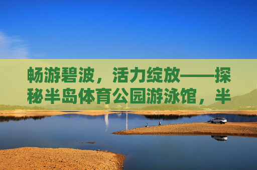 畅游碧波，活力绽放——探秘半岛体育公园游泳馆，半岛体育公园游泳馆，畅游碧波，活力绽放