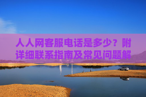人人网客服电话是多少？附详细联系指南及常见问题解答，人人网客服电话是多少？附详细联系指南及常见问题解答