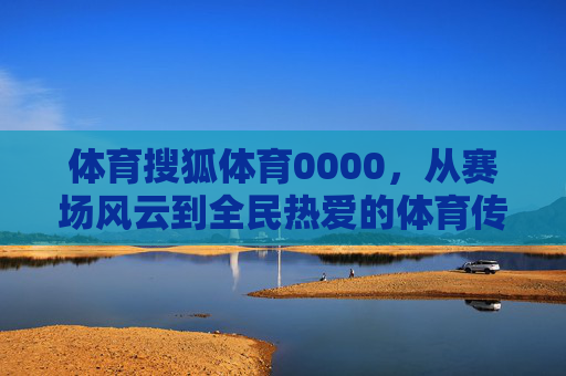 体育搜狐体育0000，从赛场风云到全民热爱的体育传播者，搜狐体育，从赛场风云到全民热爱的体育传播者