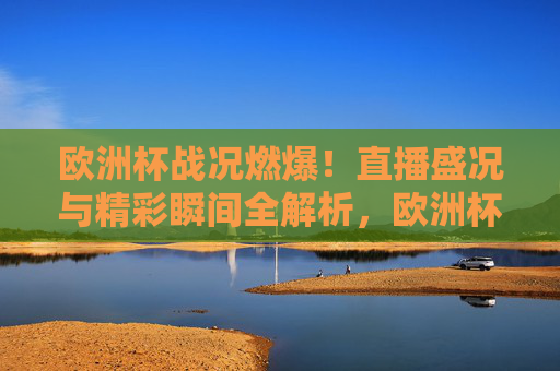 欧洲杯战况燃爆！直播盛况与精彩瞬间全解析，欧洲杯燃爆战况，直播盛况与精彩瞬间全解析