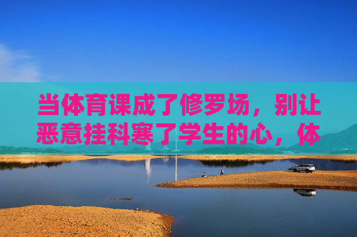 当体育课成了修罗场，别让恶意挂科寒了学生的心，体育课岂能成修罗场？莫让恶意挂科寒学子心
