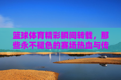 篮球体育精彩瞬间转载，那些永不褪色的赛场热血与传奇，篮球热血瞬间，永不褪色的赛场传奇