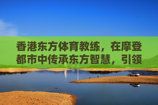香港东方体育教练，在摩登都市中传承东方智慧，引领健康新风尚，香港东方体育教练，摩登都市传承东方智慧，引领健康新风尚