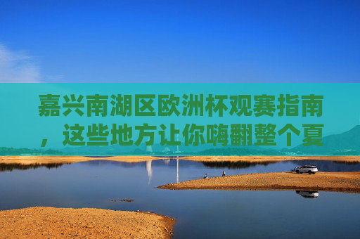 嘉兴南湖区欧洲杯观赛指南，这些地方让你嗨翻整个夏天！嘉兴南湖区欧洲杯观赛指南，嗨翻整个夏天！