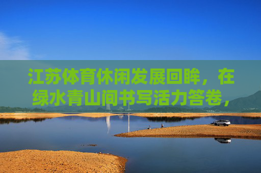 江苏体育休闲发展回眸，在绿水青山间书写活力答卷，江苏体育休闲回眸，绿水青山间书写活力答卷