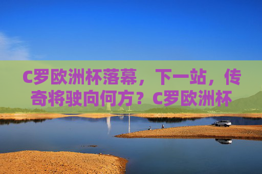 C罗欧洲杯落幕，下一站，传奇将驶向何方？C罗欧洲杯落幕，传奇下一站驶向何方？