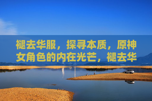 褪去华服，探寻本质，原神女角色的内在光芒，褪去华服，原神女角色的本质光芒