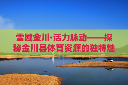 雪域金川·活力脉动——探秘金川县体育资源的独特魅力与多元价值，雪域金川·活力脉动，体育资源的独特魅力与多元价值