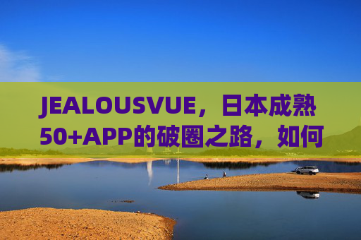 JEALOUSVUE，日本成熟50+APP的破圈之路，如何读懂银发经济的数字新宠？JEALOUSVUE，日本50+APP的银发经济数字破圈之路