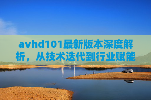 avhd101最新版本深度解析，从技术迭代到行业赋能的全景视角，avhd101最新版本深度解析，技术迭代与行业赋能的全景视角