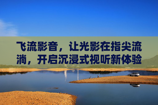 飞流影音，让光影在指尖流淌，开启沉浸式视听新体验