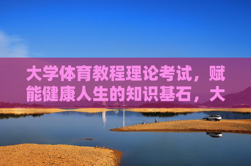 大学体育教程理论考试，赋能健康人生的知识基石，大学体育教程理论考试，赋能健康人生的知识基石