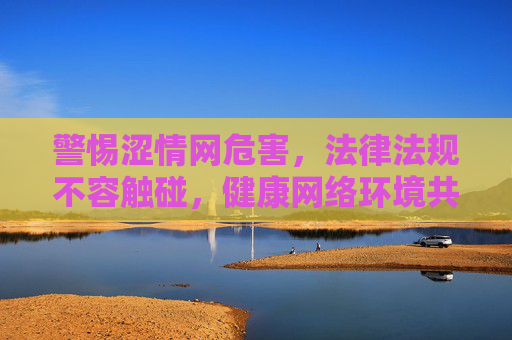 警惕涩情网危害，法律法规不容触碰，健康网络环境共护，警惕涩情网危害，法律共护健康网络环境