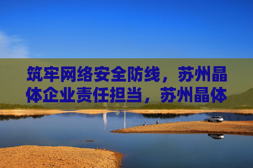 筑牢网络安全防线，苏州晶体企业责任担当，苏州晶体企业筑牢网络安全防线彰显责任担当