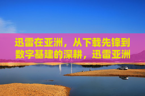 迅雷在亚洲，从下载先锋到数字基建的深耕，迅雷亚洲，从下载先锋到数字基建深耕