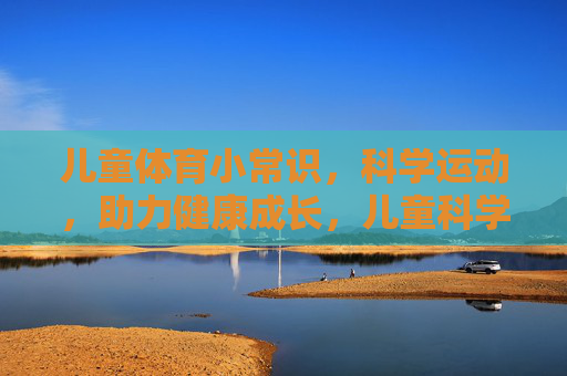 儿童体育小常识，科学运动，助力健康成长，儿童科学运动小常识，助力健康成长