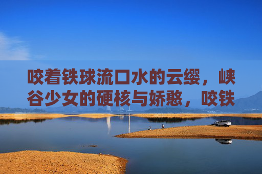 咬着铁球流口水的云缨，峡谷少女的硬核与娇憨，咬铁球的峡谷少女，云缨的硬核娇憨