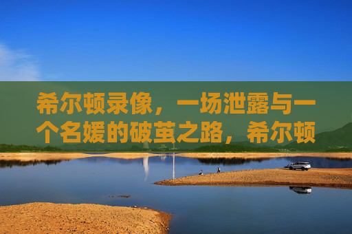 希尔顿录像，一场泄露与一个名媛的破茧之路，希尔顿录像泄露，名媛破茧之路