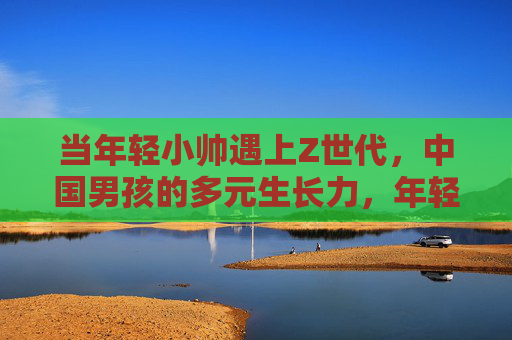 当年轻小帅遇上Z世代，中国男孩的多元生长力，年轻小帅遇上Z世代，中国男孩的多元生长力