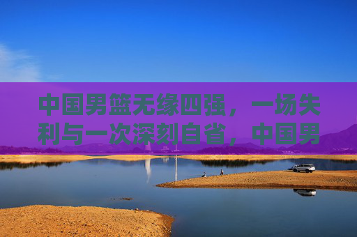 中国男篮无缘四强，一场失利与一次深刻自省，中国男篮无缘四强，一场失利与深刻自省