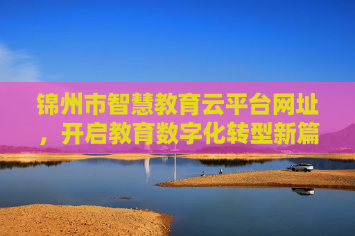 锦州市智慧教育云平台网址，开启教育数字化转型新篇章，锦州市智慧教育云平台，开启教育数字化转型新篇章
