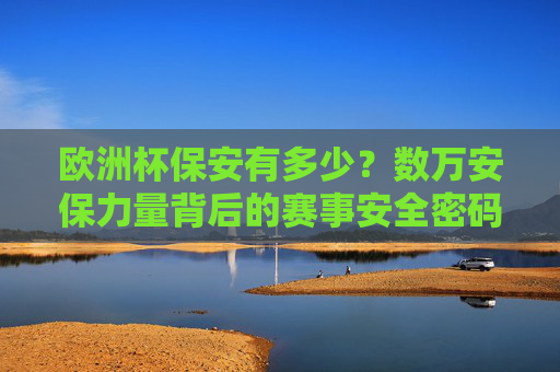 欧洲杯保安有多少？数万安保力量背后的赛事安全密码，欧洲杯数万安保背后的安全密码