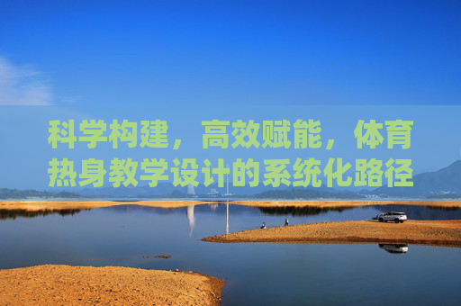 科学构建，高效赋能，体育热身教学设计的系统化路径探究，体育热身教学设计的系统化科学构建与高效赋能路径探究