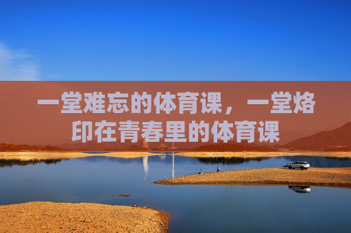 一堂难忘的体育课，一堂烙印在青春里的体育课