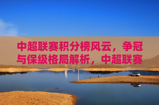 中超联赛积分榜风云，争冠与保级格局解析，中超联赛积分榜风云，争冠与保级格局解析