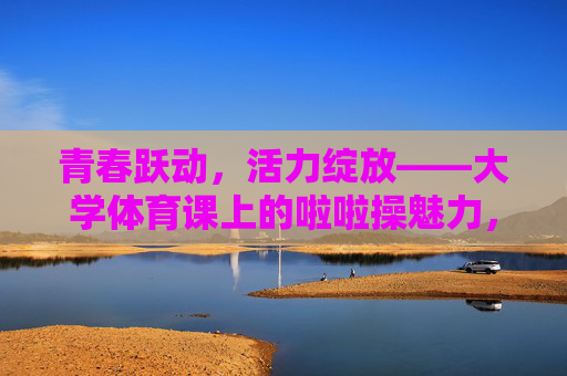 青春跃动，活力绽放——大学体育课上的啦啦操魅力，青春跃动活力绽放，大学体育课啦啦操魅力