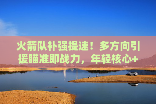 火箭队补强提速！多方向引援瞄准即战力，年轻核心+老将搭配冲季后赛？火箭队补强提速引援即战力，年轻老将搭配剑指季后赛