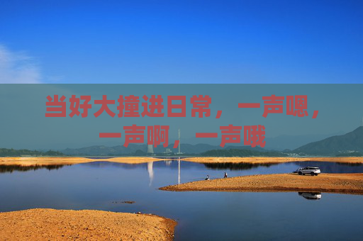 当好大撞进日常，一声嗯，一声啊，一声哦