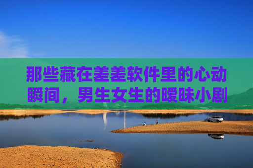 那些藏在差差软件里的心动瞬间，男生女生的暧昧小剧场，差差软件里的暧昧心动瞬间