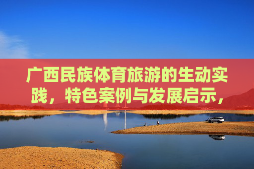 广西民族体育旅游的生动实践，特色案例与发展启示，广西民族体育旅游，实践、案例与发展启示