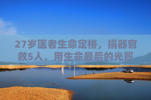 27岁医者生命定格，捐器官救5人，用生命最后的光照亮他人，27岁医者生命定格，捐器官救5人，生命最后的光照亮他人