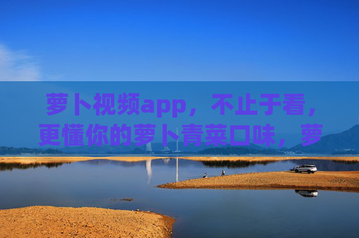萝卜视频app，不止于看，更懂你的萝卜青菜口味，萝卜视频，不止于看，更懂你的萝卜青菜口味
