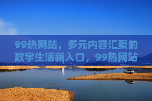 99热网站，多元内容汇聚的数字生活新入口，99热网站，多元内容汇聚的数字生活新入口