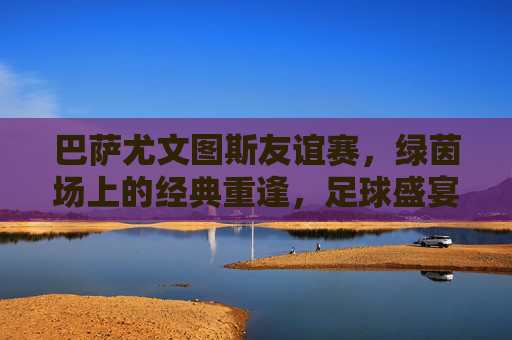 巴萨尤文图斯友谊赛，绿茵场上的经典重逢，足球盛宴暖心上演